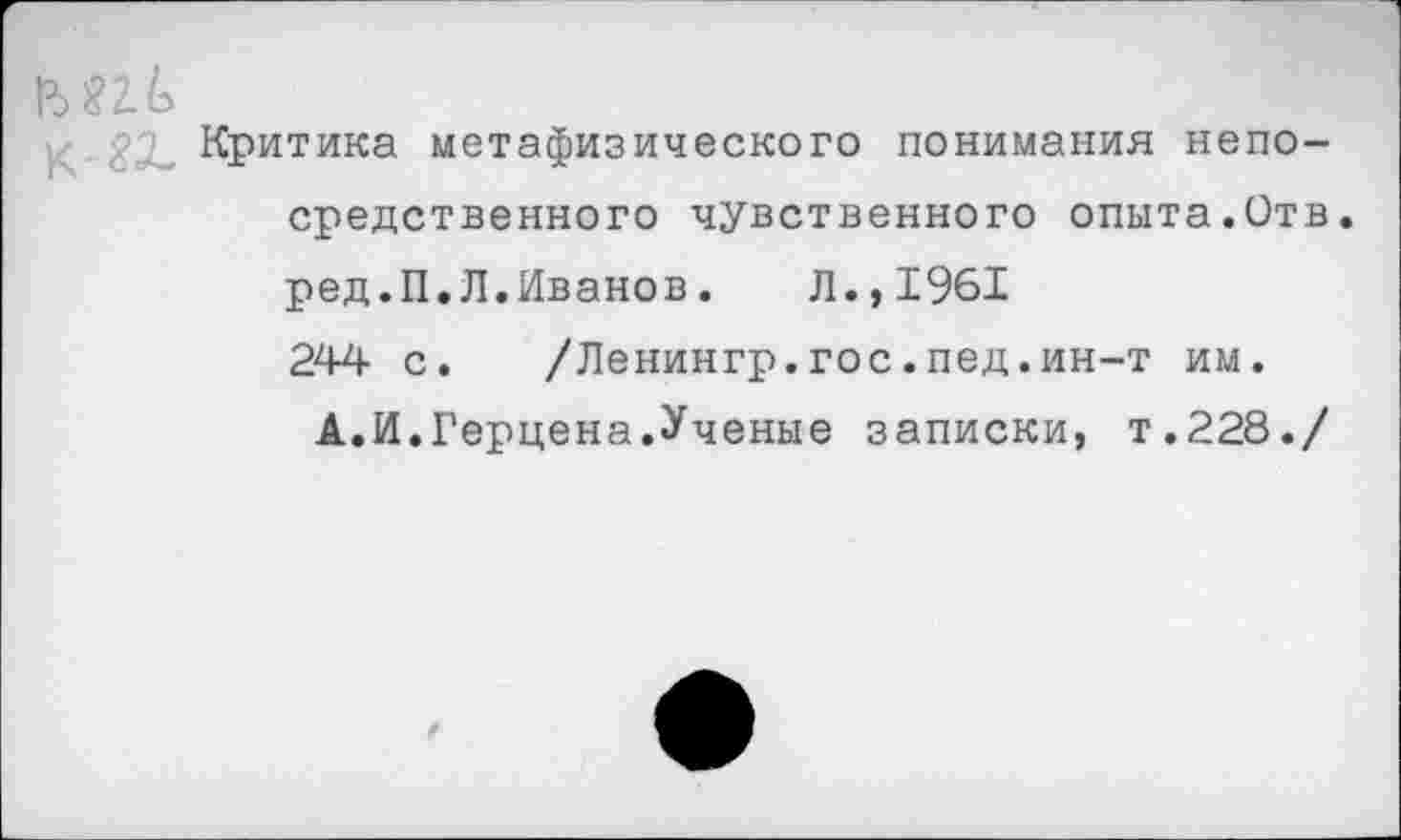 ﻿М2Л
Критика метафизического понимания непосредственного чувственного опыта.Отв ред.П.Л.Иванов. Л.,1961 244 с. /Ленингр.гос.пед.ин-т им.
А.И.Герцена.Ученые записки, т.228./